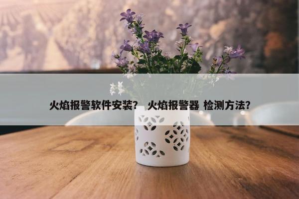 火焰报警软件安装？ 火焰报警器 检测方法？