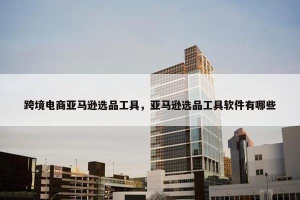 跨境电商亚马逊选品工具，亚马逊选品工具软件有哪些