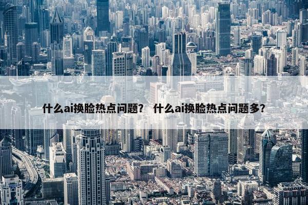 什么ai换脸热点问题？ 什么ai换脸热点问题多？