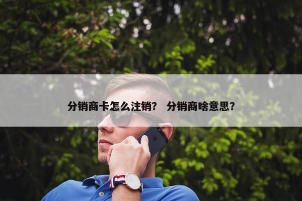 分销商卡怎么注销？ 分销商啥意思？