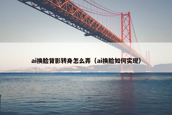 ai换脸背影转身怎么弄（ai换脸如何实现）