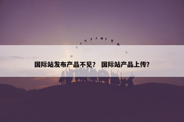国际站发布产品不见？ 国际站产品上传？