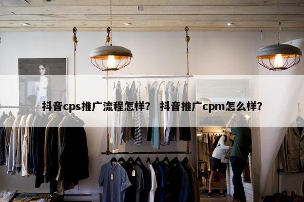 抖音cps推广流程怎样？ 抖音推广cpm怎么样？