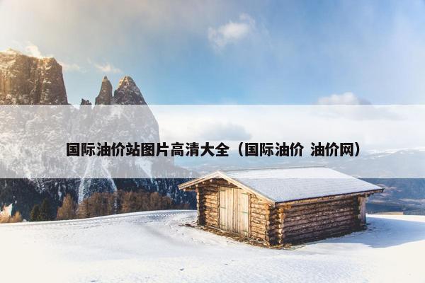 国际油价站图片高清大全（国际油价 油价网）