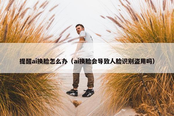 提醒ai换脸怎么办（ai换脸会导致人脸识别盗用吗）