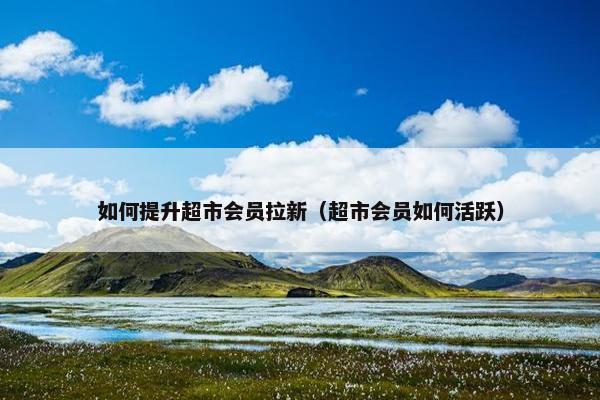 如何提升超市会员拉新（超市会员如何活跃）