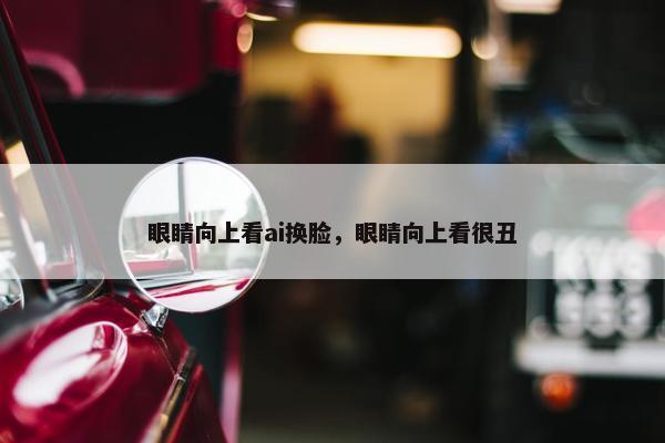 眼睛向上看ai换脸，眼睛向上看很丑