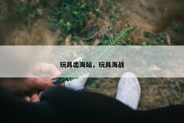玩具出海站，玩具海战
