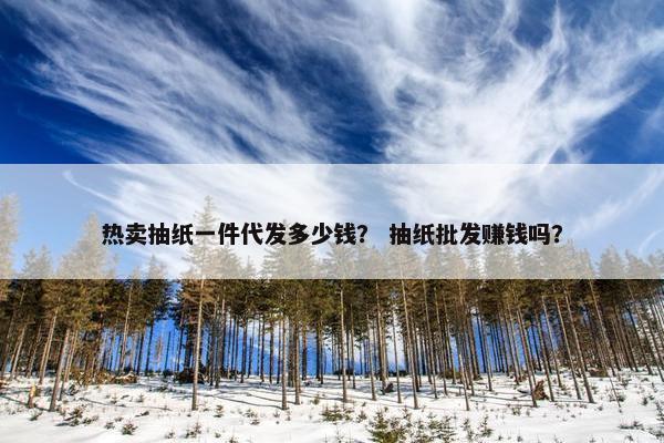 热卖抽纸一件代发多少钱？ 抽纸批发赚钱吗？