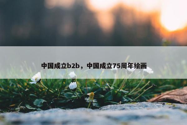 中国成立b2b，中国成立75周年绘画