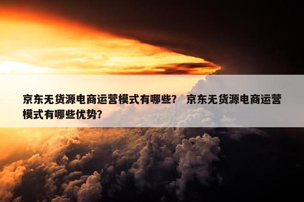 京东无货源电商运营模式有哪些？ 京东无货源电商运营模式有哪些优势？
