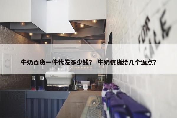 牛奶百货一件代发多少钱？ 牛奶供货给几个返点？