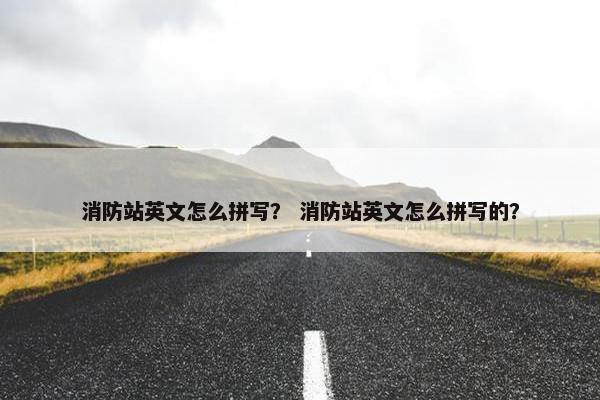 消防站英文怎么拼写？ 消防站英文怎么拼写的？