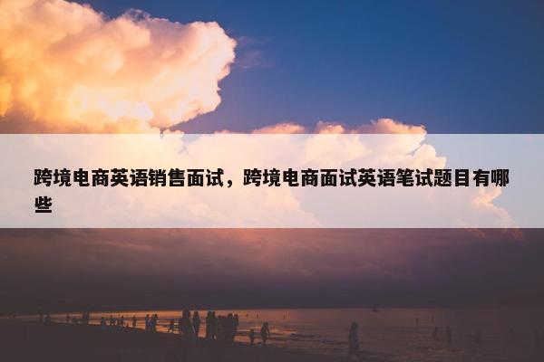 跨境电商英语销售面试，跨境电商面试英语笔试题目有哪些