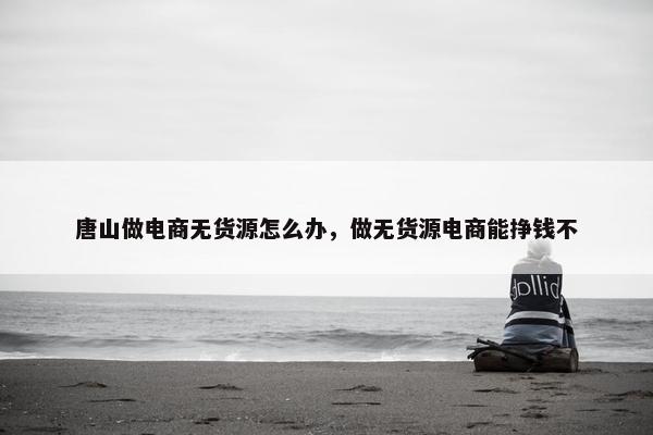 唐山做电商无货源怎么办，做无货源电商能挣钱不