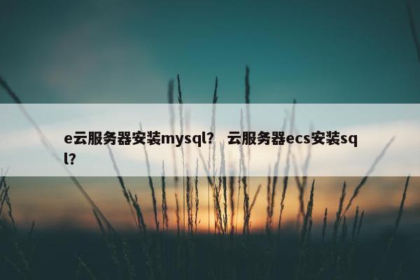 e云服务器安装mysql？ 云服务器ecs安装sql？