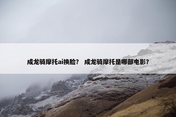 成龙骑摩托ai换脸？ 成龙骑摩托是哪部电影？