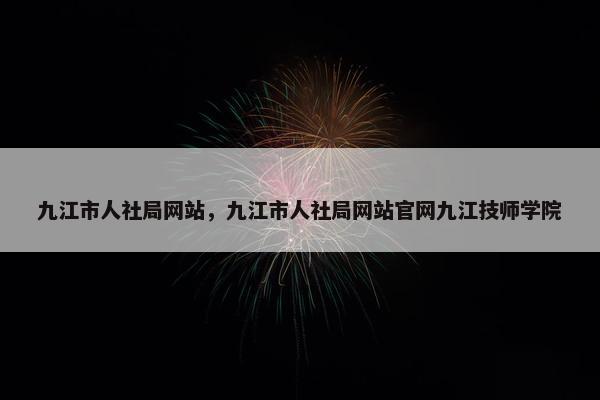 九江市人社局网站，九江市人社局网站官网九江技师学院
