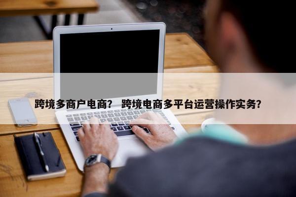 跨境多商户电商？ 跨境电商多平台运营操作实务？