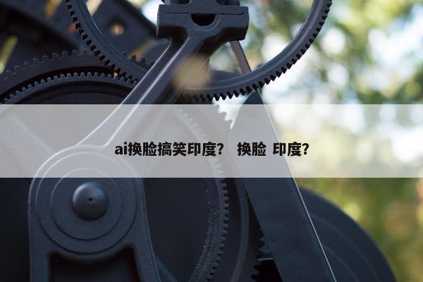 ai换脸搞笑印度？ 换脸 印度？