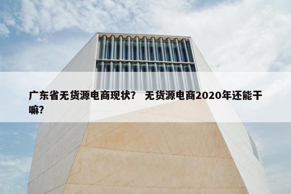 广东省无货源电商现状？ 无货源电商2020年还能干嘛？