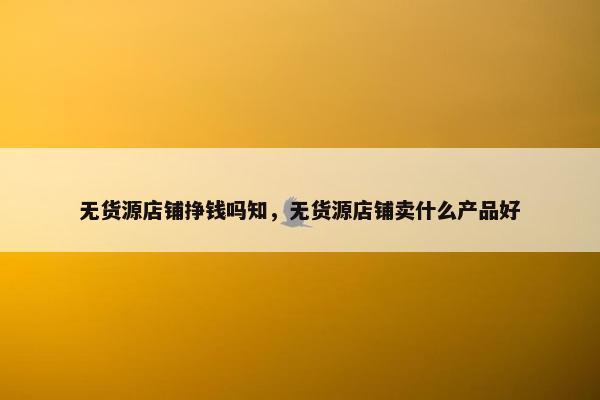 无货源店铺挣钱吗知，无货源店铺卖什么产品好