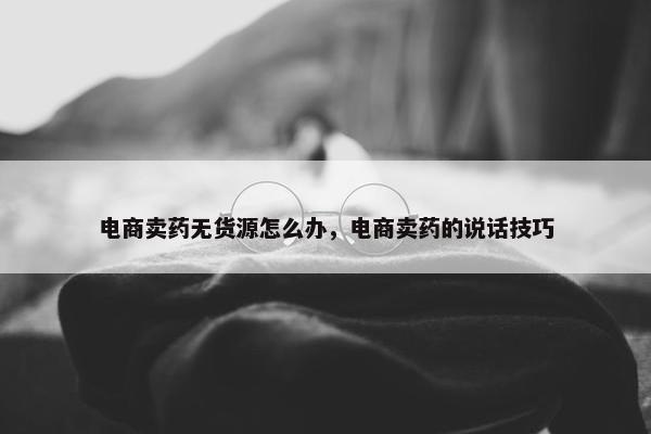 电商卖药无货源怎么办，电商卖药的说话技巧