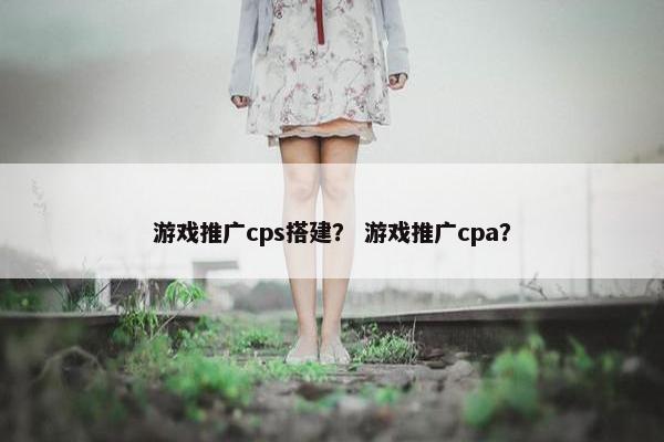 游戏推广cps搭建？ 游戏推广cpa？