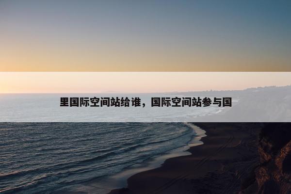 里国际空间站给谁，国际空间站参与国