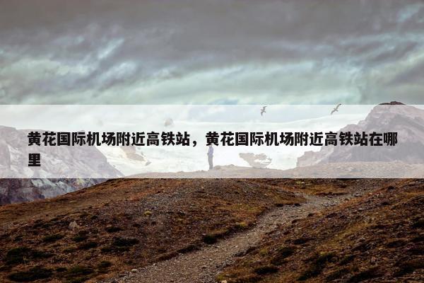 黄花国际机场附近高铁站，黄花国际机场附近高铁站在哪里