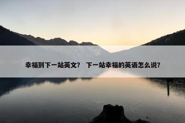 幸福到下一站英文？ 下一站幸福的英语怎么说？
