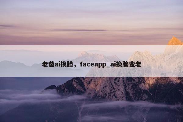 老爸ai换脸，faceapp_ai换脸变老