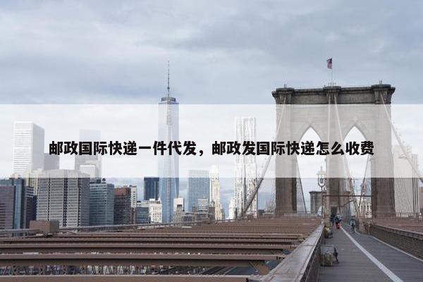 邮政国际快递一件代发，邮政发国际快递怎么收费