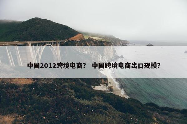 中国2012跨境电商？ 中国跨境电商出口规模？