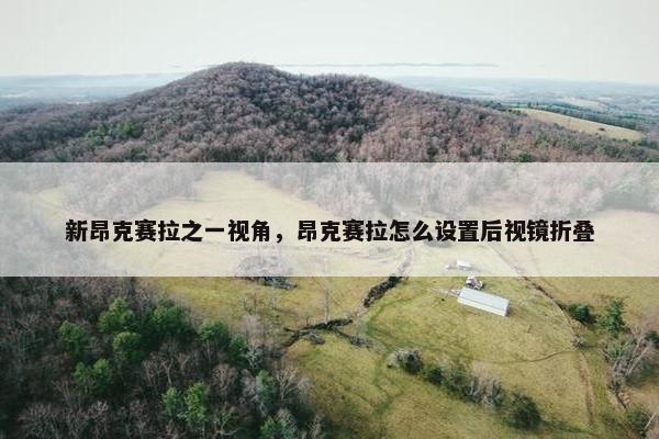 新昂克赛拉之一视角，昂克赛拉怎么设置后视镜折叠