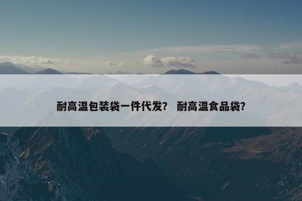 耐高温包装袋一件代发？ 耐高温食品袋？