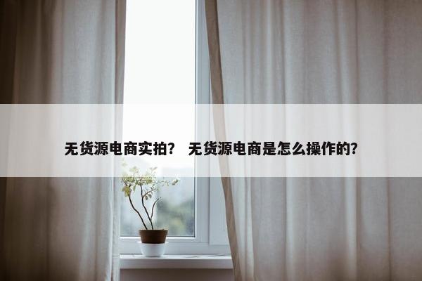 无货源电商实拍？ 无货源电商是怎么操作的？