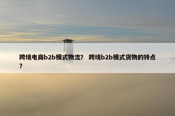 跨境电商b2b模式物流？ 跨境b2b模式货物的特点？