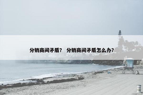 分销商间矛盾？ 分销商间矛盾怎么办？