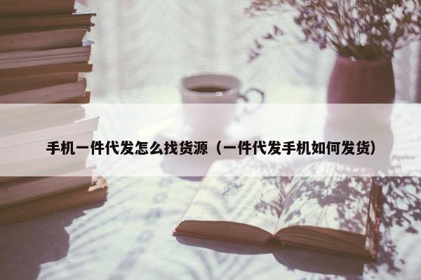 手机一件代发怎么找货源（一件代发手机如何发货）
