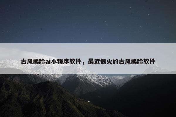 古风换脸ai小程序软件，最近很火的古风换脸软件