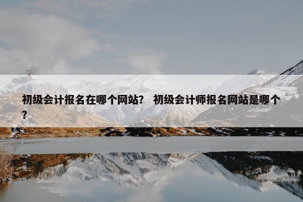 初级会计报名在哪个网站？ 初级会计师报名网站是哪个？