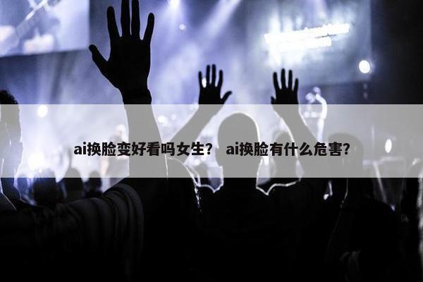 ai换脸变好看吗女生？ ai换脸有什么危害？