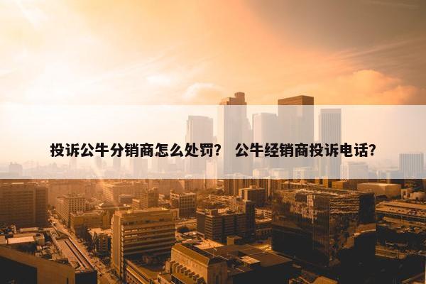 投诉公牛分销商怎么处罚？ 公牛经销商投诉电话？