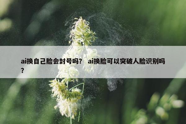 ai换自己脸会封号吗？ ai换脸可以突破人脸识别吗？