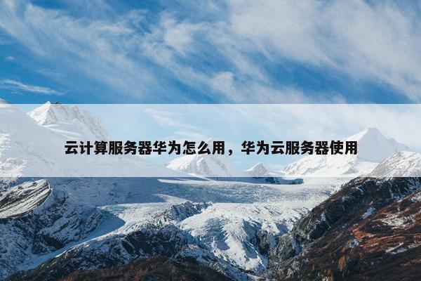 云计算服务器华为怎么用，华为云服务器使用