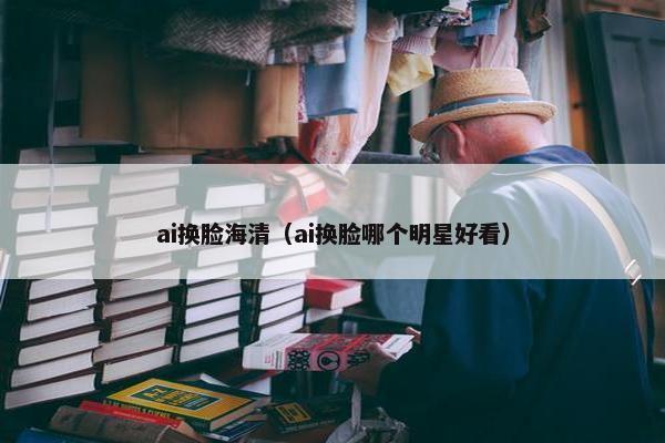 ai换脸海清（ai换脸哪个明星好看）